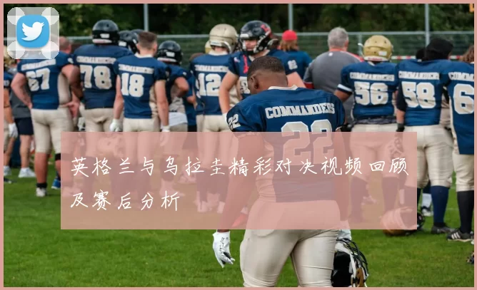 英格兰与乌拉圭精彩对决视频回顾及赛后分析