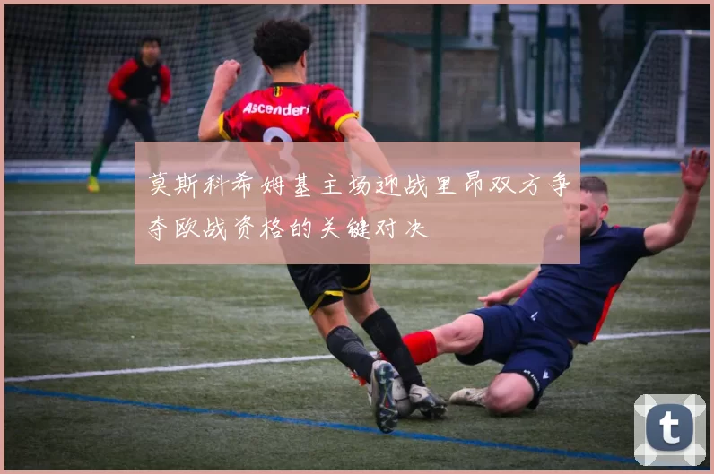 莫斯科希姆基主场迎战里昂双方争夺欧战资格的关键对决