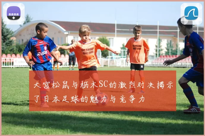 大宫松鼠与枥木SC的激烈对决揭示了日本足球的魅力与竞争力