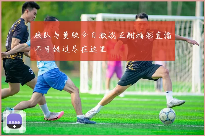 狼队与曼联今日激战正酣精彩直播不可错过尽在这里