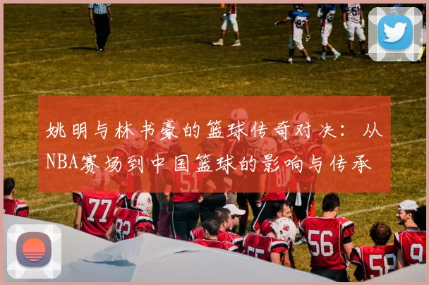 姚明与林书豪的篮球传奇对决：从NBA赛场到中国篮球的影响与传承