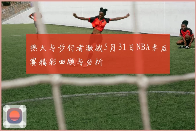 热火与步行者激战5月31日NBA季后赛精彩回顾与分析