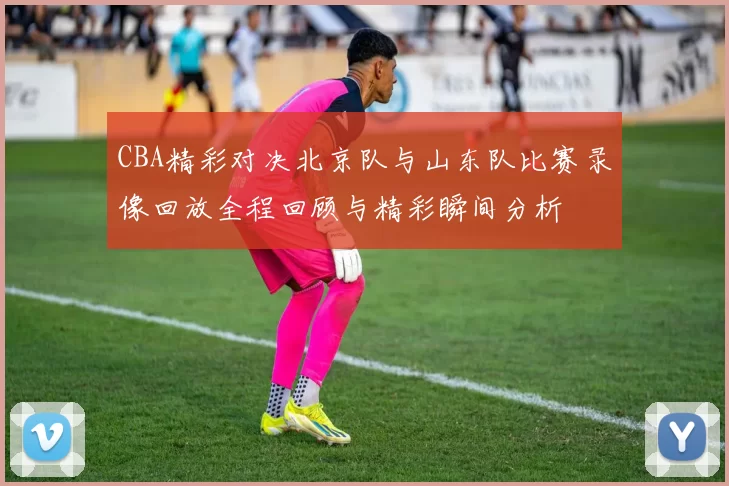 CBA精彩对决北京队与山东队比赛录像回放全程回顾与精彩瞬间分析